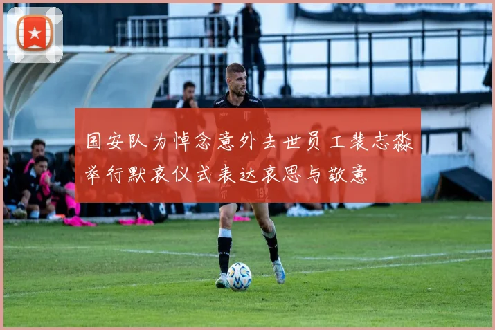 国安队为悼念意外去世员工裴志淼举行默哀仪式表达哀思与敬意
