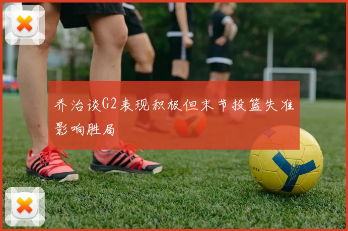 乔治谈G2表现积极但末节投篮失准影响胜局