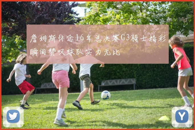 詹姆斯怀念16年总决赛G3骑士精彩瞬间赞叹球队实力无比