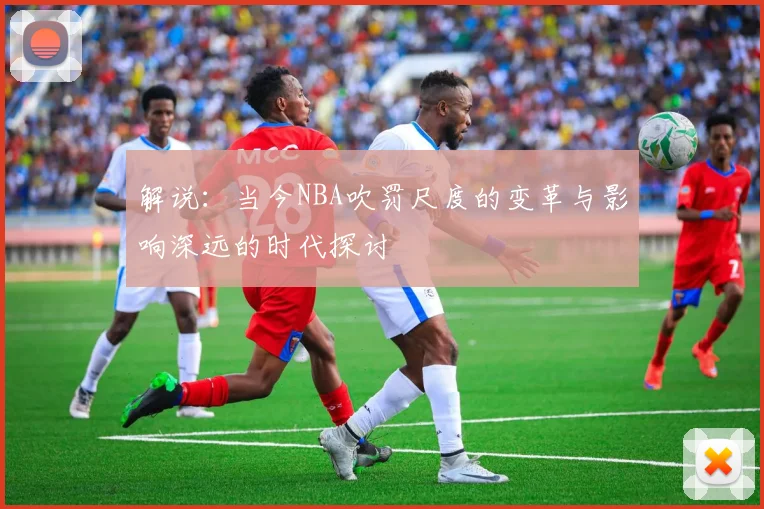 解说：当今NBA吹罚尺度的变革与影响深远的时代探讨