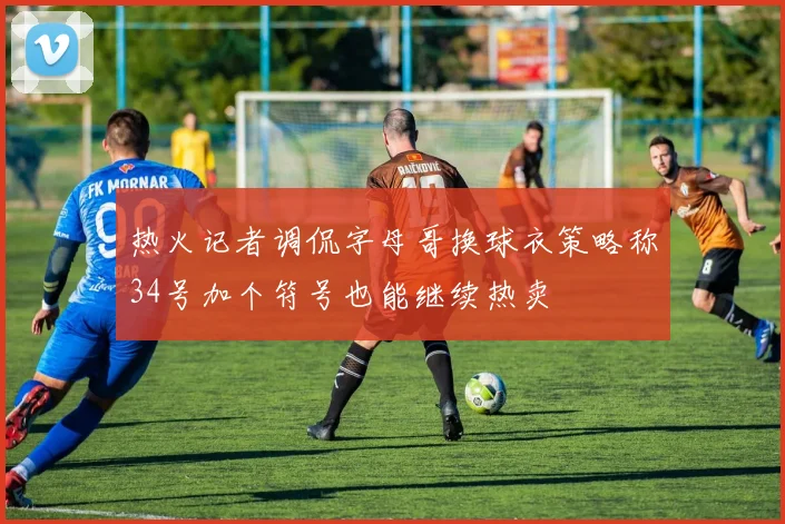 热火记者调侃字母哥换球衣策略称34号加个符号也能继续热卖