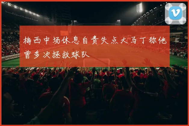梅西中场休息自责失点大马丁称他曾多次拯救球队