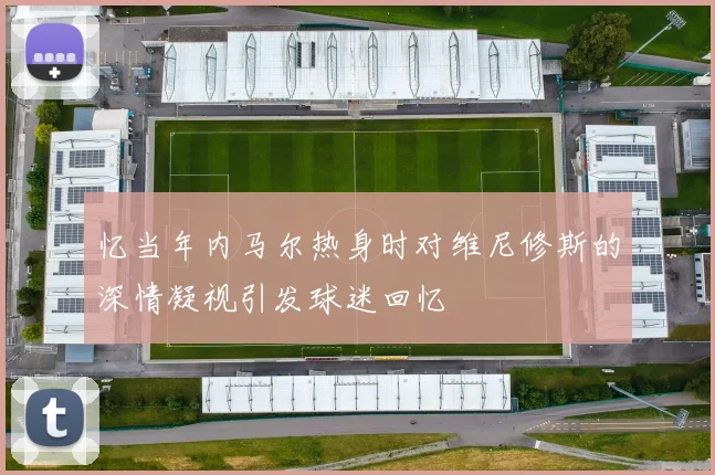 忆当年内马尔热身时对维尼修斯的深情凝视引发球迷回忆
