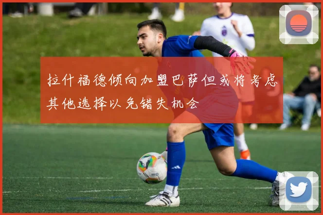 拉什福德倾向加盟巴萨但或将考虑其他选择以免错失机会