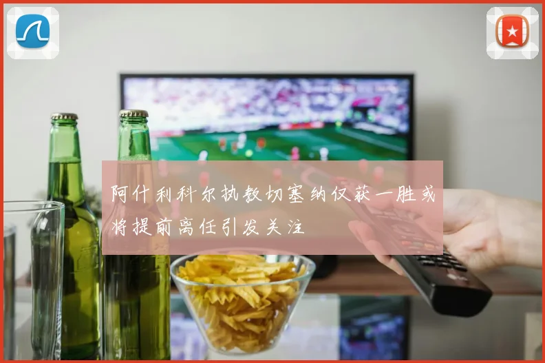 阿什利科尔执教切塞纳仅获一胜或将提前离任引发关注