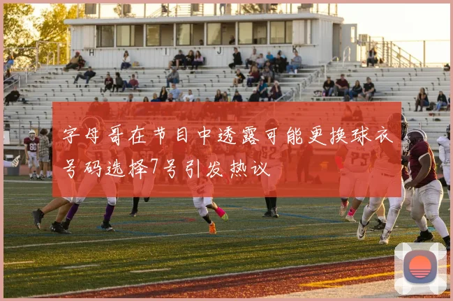 字母哥在节目中透露可能更换球衣号码选择7号引发热议