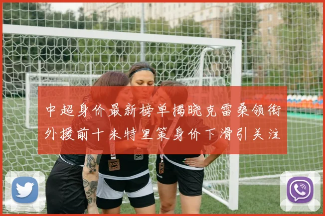 中超身价最新榜单揭晓克雷桑领衔外援前十米特里策身价下滑引关注